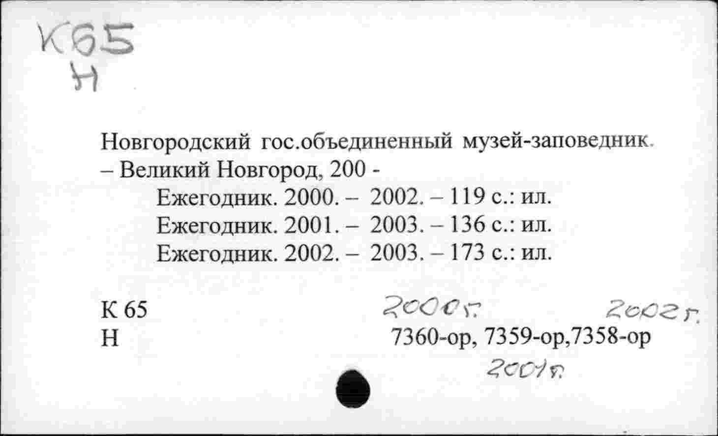 ﻿Новгородский гос.объединенный музей-заповедник - Великий Новгород, 200 -
Ежегодник. 2000. - 2002. - 119 с.: ил.
Ежегодник. 2001. - 2003. - 136 с.: ил.
Ежегодник. 2002. - 2003. - 173 с.: ил.
К 65
Н
7360-ор, 7359-ор,7358-ор ŽCCiv.